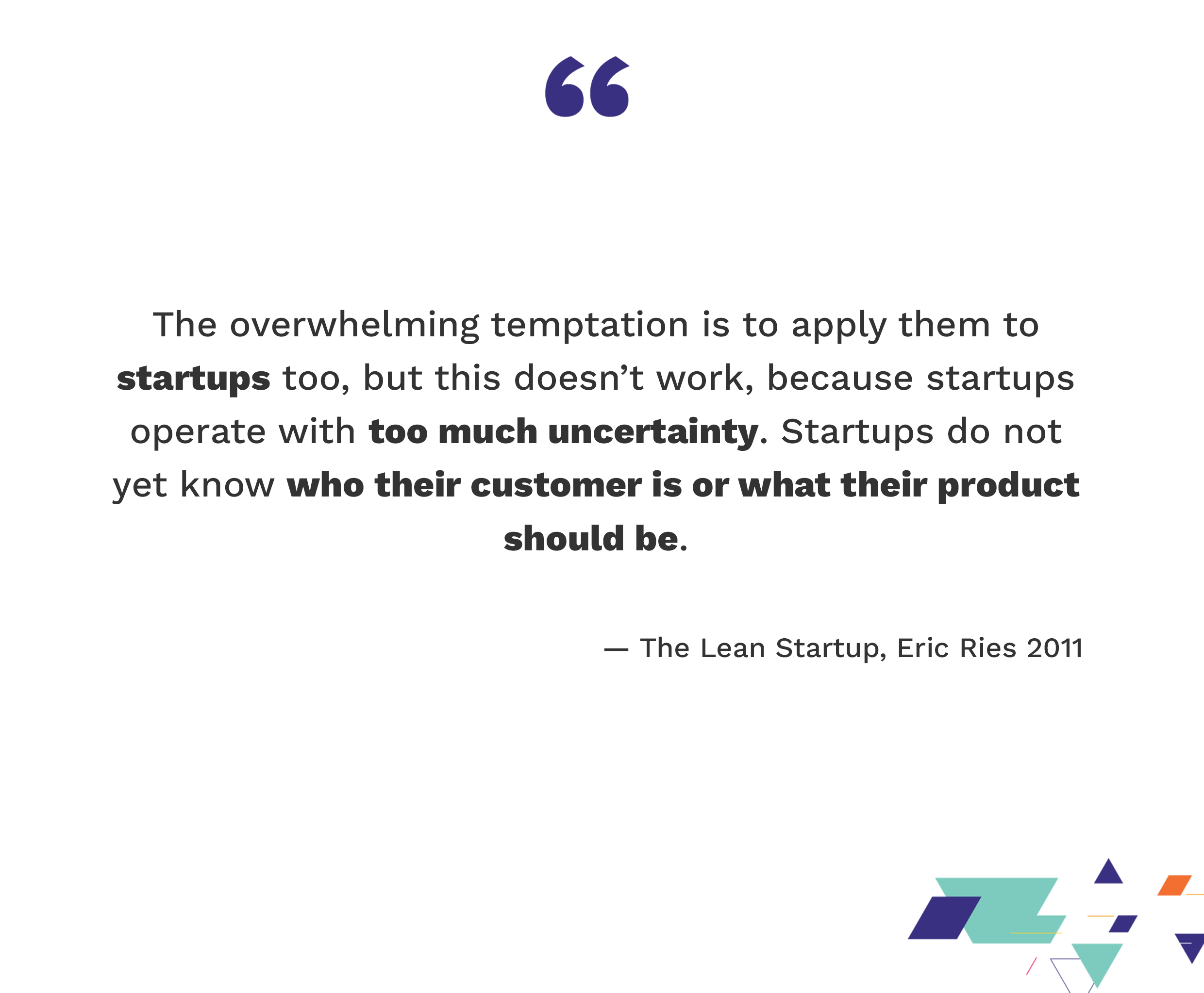 The overwhelming temptation is to apply them to startups too, but this doesn't work, because startups operate with too much uncertainty. Startups do not yet know who their customer is or what their product should be. — The Lean Startup, Eric Ries 2011