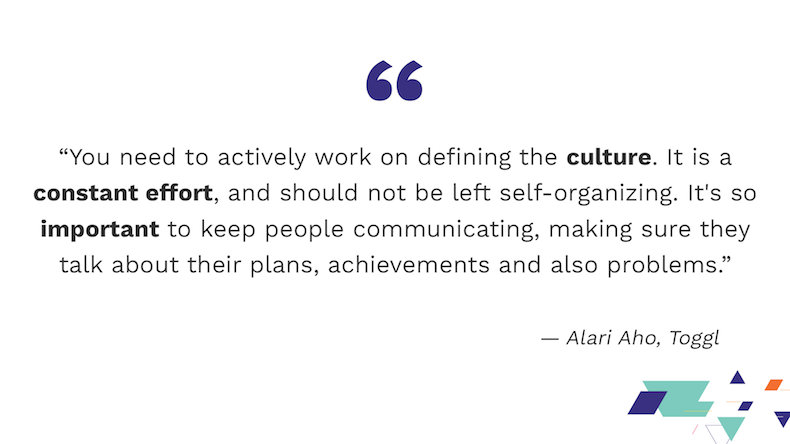 „You need to actively work on defining the culture. It is a constant effort, and should not be left self-organizing. It's so important to keep people communicating, making sure they talk about their plans, achievements and also problems.